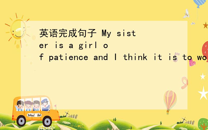 英语完成句子 My sister is a girl of patience and I think it is to work as a nurse.我姐姐是一个很有耐心的女孩,我认为这正是做护士所需要的.是完成句子 it is 和to work 间是要填的内容，要用到take