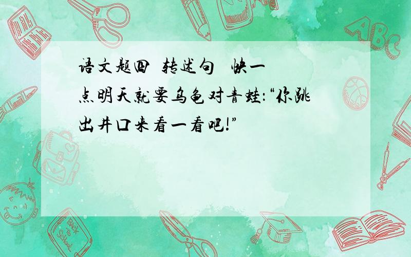 语文题四  转述句   快一点明天就要乌龟对青蛙：“你跳出井口来看一看吧!”