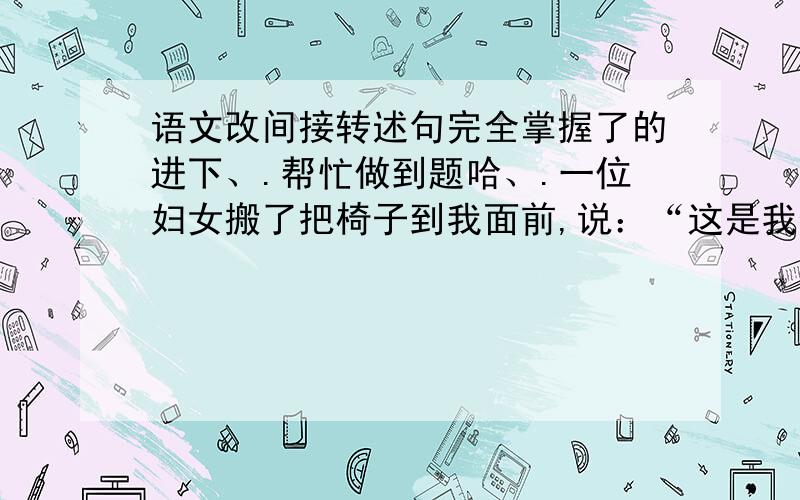 语文改间接转述句完全掌握了的进下、.帮忙做到题哈、.一位妇女搬了把椅子到我面前,说：“这是我们专门为残疾人准备的座位,你快坐下吧.”