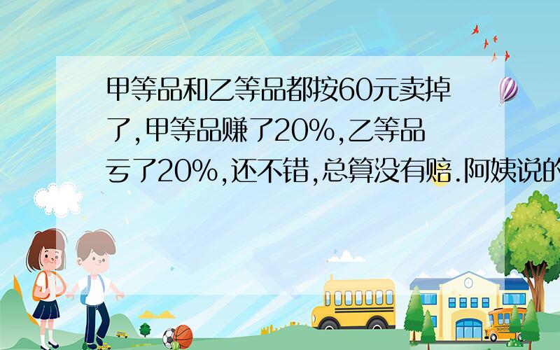 甲等品和乙等品都按60元卖掉了,甲等品赚了20%,乙等品亏了20%,还不错,总算没有赔.阿姨说的对吗?请计算说明,再写原因