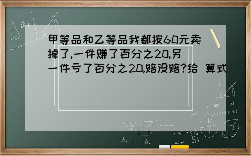 甲等品和乙等品我都按60元卖掉了,一件赚了百分之20,另一件亏了百分之20,赔没赔?给 算式