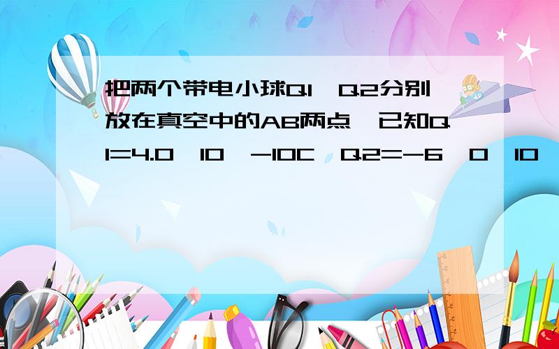 把两个带电小球Q1,Q2分别放在真空中的AB两点,已知Q1=4.0×10^-10C,Q2=-6,0×10^-12C,r=50cm(1)求Q2受到的静电力大小和方向（2）求Q1在B点产生的电场强度的大小和方向