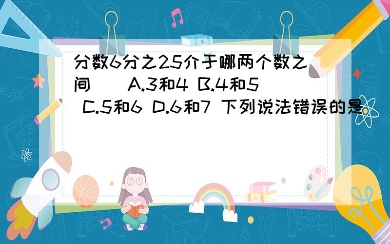 分数6分之25介于哪两个数之间()A.3和4 B.4和5 C.5和6 D.6和7 下列说法错误的是（）连接第二题A.任何一个偶数加上1之后,得到的都是一个奇数.B.一个正整数不是奇数就是偶数.C.能被5整除的数,一定