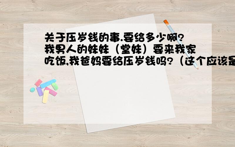 关于压岁钱的事.要给多少啊?我男人的妹妹（堂妹）要来我家吃饭,我爸妈要给压岁钱吗?（这个应该是属于客气才叫的,因为我们本身没亲戚关系）我男人的爸爸过年给过她压岁钱的,但是我男