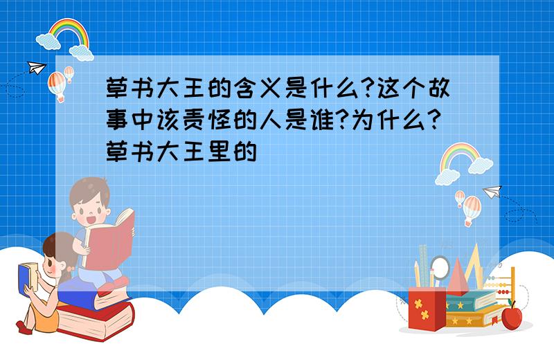 草书大王的含义是什么?这个故事中该责怪的人是谁?为什么?草书大王里的