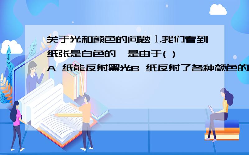 关于光和颜色的问题⒈我们看到纸张是白色的,是由于( ) A 纸能反射黑光B 纸反射了各种颜色的光C 纸吸收了白光D 纸吸收了各种颜色的光⒉在暗室中工作时,为了防止胶卷或洗相纸暴光,室内光