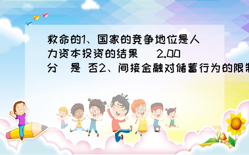 救命的1、国家的竞争地位是人力资本投资的结果 (2.00分)是 否2、间接金融对储蓄行为的限制和对投资需求的限制部分,这些缺陷可以通过直接金融来进行克服.(2.00分)是 否3、中国的制度变迁