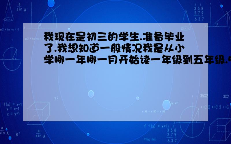 我现在是初三的学生.准备毕业了.我想知道一般情况我是从小学哪一年哪一月开始读一年级到五年级.5年级的时候转学了.5年级又从哪一年哪一月到小学毕业的.