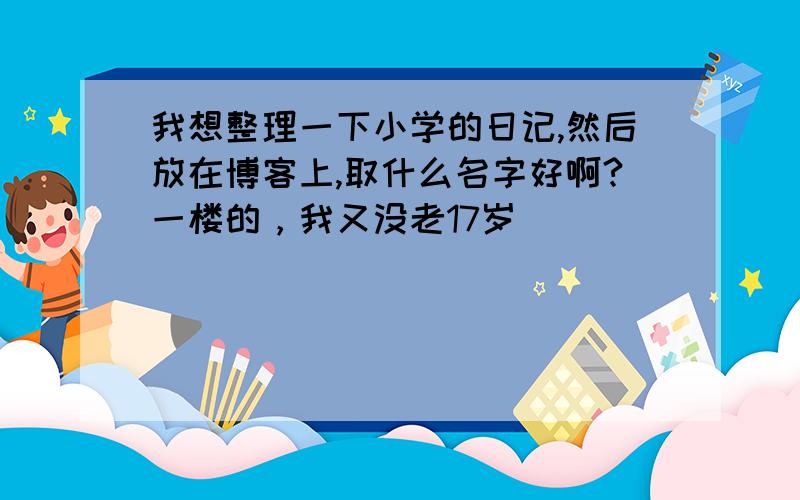 我想整理一下小学的日记,然后放在博客上,取什么名字好啊?一楼的，我又没老17岁