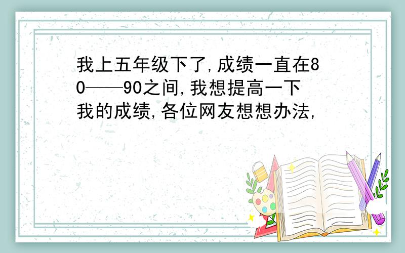 我上五年级下了,成绩一直在80——90之间,我想提高一下我的成绩,各位网友想想办法,