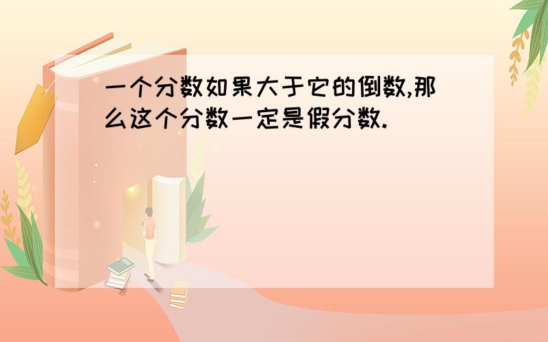 一个分数如果大于它的倒数,那么这个分数一定是假分数.