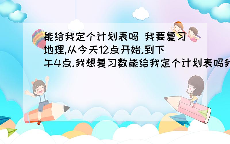 能给我定个计划表吗 我要复习地理,从今天12点开始.到下午4点.我想复习数能给我定个计划表吗我要复习地理,从今天12点开始.到下午4点.我想复习数学的时间多一点.