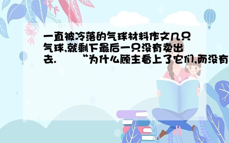 一直被冷落的气球材料作文几只气球,就剩下最后一只没有卖出去.　　“为什么顾主看上了它们,而没有看上我呢?”剩下的那只气球不解地问.　　“我在给你充气时,谁叫你不肯多充一点呢?在