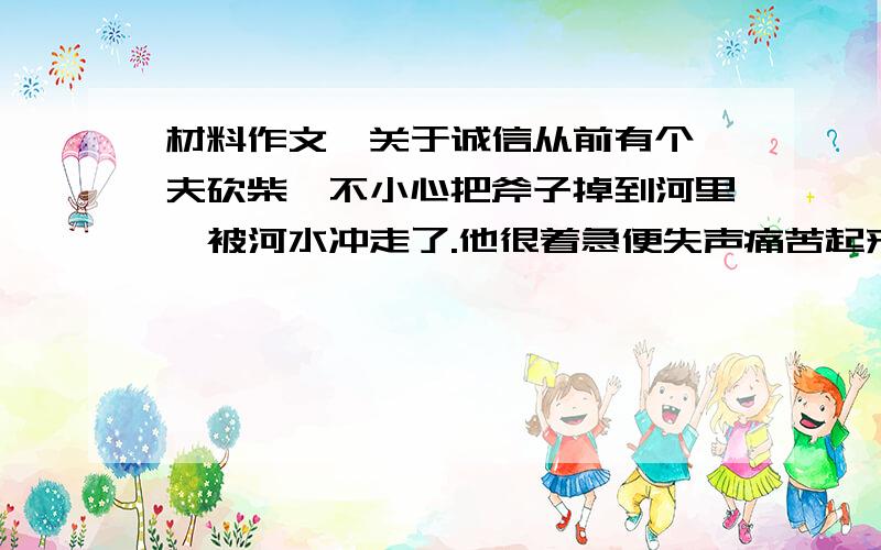 材料作文,关于诚信从前有个樵夫砍柴,不小心把斧子掉到河里,被河水冲走了.他很着急便失声痛苦起来,神知道此事后,捞出了金斧子,那个樵夫说不是他的,捞出银斧子,那个樵夫也说不是他的,当