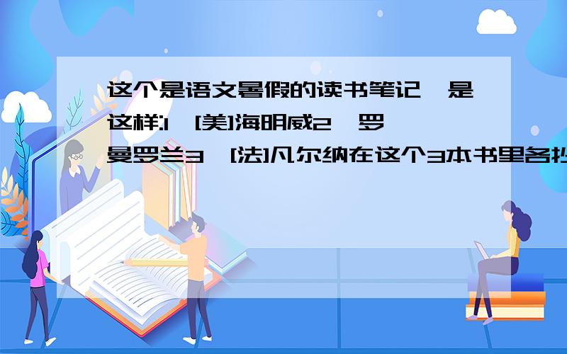 这个是语文暑假的读书笔记、是这样:1、[美]海明威2、罗曼罗兰3、[法]凡尔纳在这个3本书里各抄15句好句、各抄1段进行品析(你认为这段好在哪儿、什么地方值得你借鉴)暑假作业就差这个了