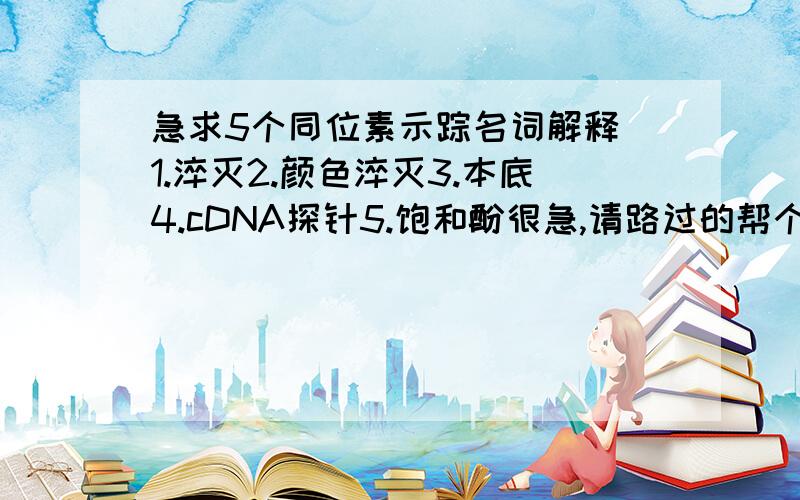 急求5个同位素示踪名词解释 1.淬灭2.颜色淬灭3.本底4.cDNA探针5.饱和酚很急,请路过的帮个忙,谢谢了