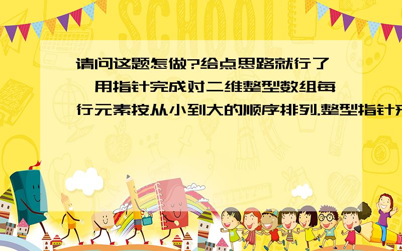 请问这题怎做?给点思路就行了,用指针完成对二维整型数组每行元素按从小到大的顺序排列.整型指针来处理就可以了，不需要复杂考虑。记得用c做.还有没有其他的思路啊!主要是怎样用指针