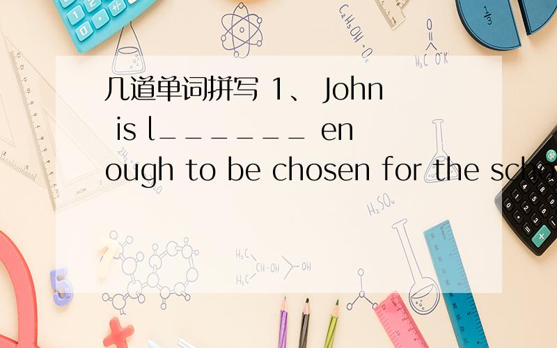 几道单词拼写 1、 John is l______ enough to be chosen for the school football team.2| Davied took a lot of p_______ in Mochou Lake Park last weekend.10;05之前!