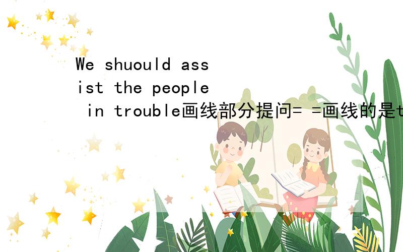 We shuould assist the people in trouble画线部分提问= =画线的是the people in trouble____ ____we assistI want to be an engineer 同义句I___ ___to be an engineerShe want to spend an hour painting the picuture(一般疑问)________she________