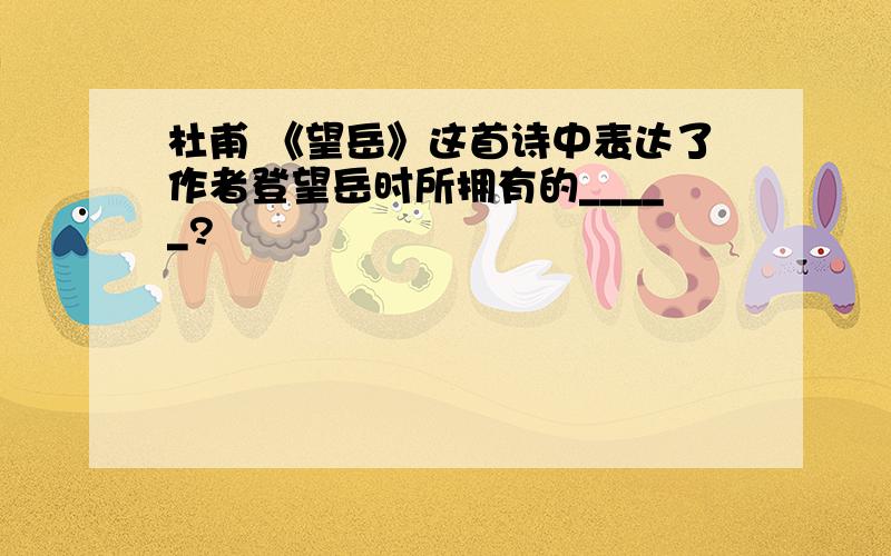 杜甫 《望岳》这首诗中表达了作者登望岳时所拥有的_____?