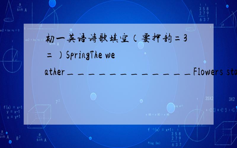 初一英语诗歌填空（要押韵=3=）SpringThe weather____________Flowers start____________Trees start______________Animals start___________People start___________And___________Everthing is becoming new.Spring is coming.SummerThe hot sun's shini