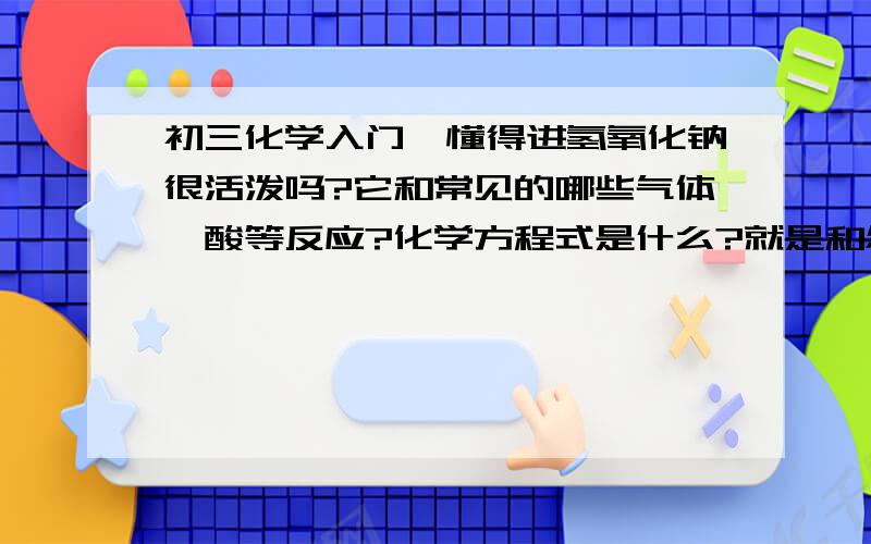 初三化学入门,懂得进氢氧化钠很活泼吗?它和常见的哪些气体、酸等反应?化学方程式是什么?就是和怎样的单质、怎样的化合物反应,特征是什么,方式式可写可不写,拜托了!