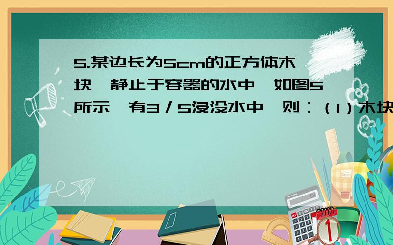 5.某边长为5cm的正方体木块,静止于容器的水中,如图5所示,有3／5浸没水中,则：（1）木块底部受到的压强是多少?（2）此木块的本身重量为多少?（g取10牛／千克）（3）如容器底面积为100cm2,则