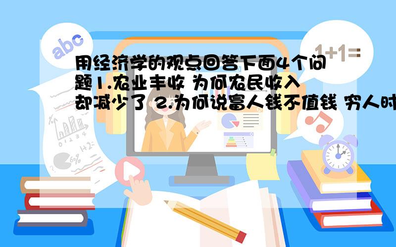 用经济学的观点回答下面4个问题1.农业丰收 为何农民收入却减少了 2.为何说富人钱不值钱 穷人时间不值钱3、为什么钻石作用小 价格高 水作用大却很便宜 4.汽车4个轮子中第四个轮子效果最