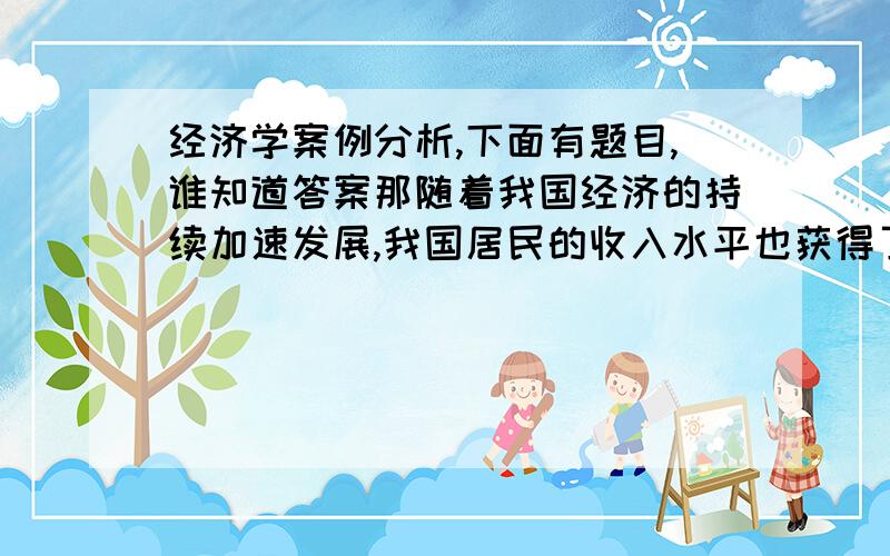 经济学案例分析,下面有题目,谁知道答案那随着我国经济的持续加速发展,我国居民的收入水平也获得了较快增长.但财政部科研所课题组发布的一份报告认为,在收入正常增加的背后,也存在着