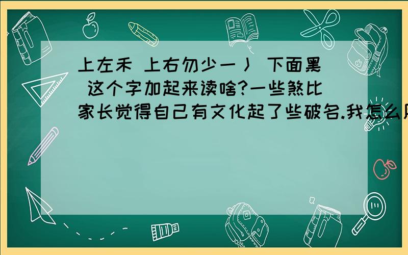 上左禾 上右勿少一丿 下面黑 这个字加起来读啥?一些煞比家长觉得自己有文化起了些破名.我怎么用键盘敲打出来这个字?家长真2,还有一女的叫胡早宝,你就不怕你闺女长大了埋怨你?