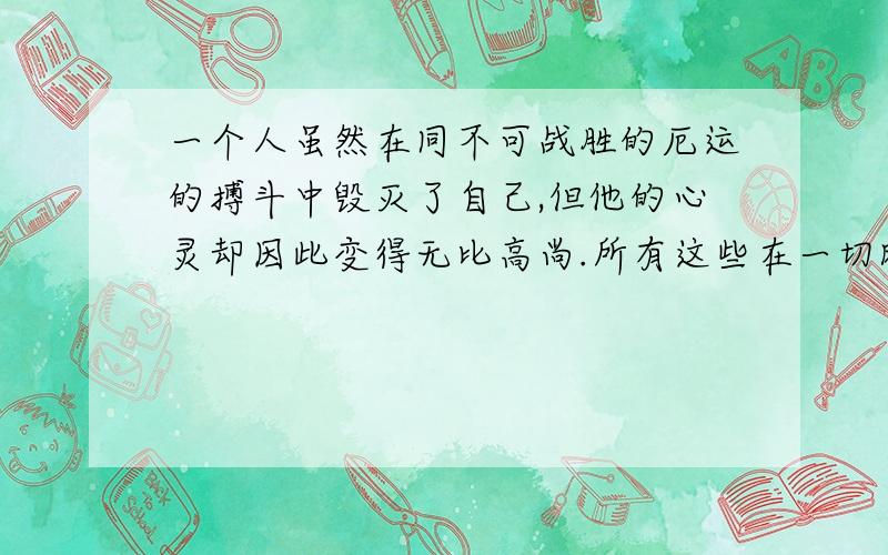 一个人虽然在同不可战胜的厄运的搏斗中毁灭了自己,但他的心灵却因此变得无比高尚.所有这些在一切时代都是伟大的悲剧.仿写