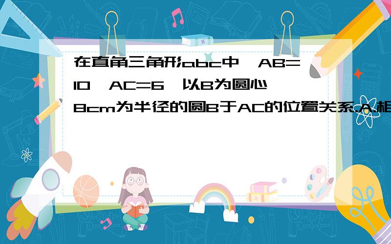 在直角三角形abc中,AB=10,AC=6,以B为圆心,8cm为半径的圆B于AC的位置关系.A.相切       B.相离      C.相交       D.相切或相离