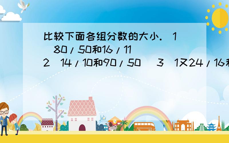 比较下面各组分数的大小.（1）80/50和16/11 （2）14/10和90/50 （3）1又24/16和1又30/12