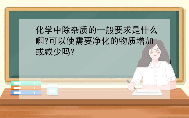 化学中除杂质的一般要求是什么啊?可以使需要净化的物质增加或减少吗?