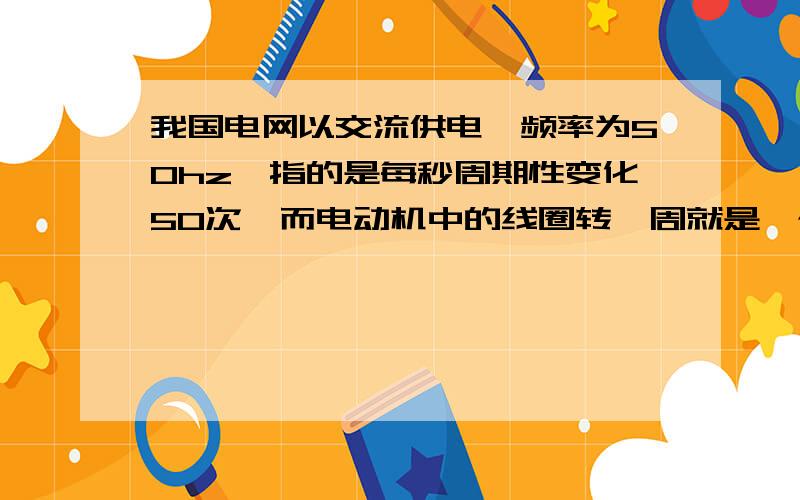 我国电网以交流供电,频率为50hz,指的是每秒周期性变化50次,而电动机中的线圈转一周就是一个周期每一周期线圈切割两次磁感线,电流变化两次,所以50*2=100一秒电流就改变100次对吗?