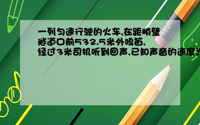 一列匀速行驶的火车,在距峭壁隧道口前532.5米外鸣笛,经过3米司机听到回声,已知声音的速度为340km/s,求火车的行驶速度?从地球向月球发射无线电波,从信号发出到地球接收到返回的无线电信号