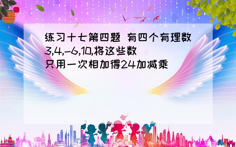 练习十七第四题 有四个有理数3,4,-6,10,将这些数只用一次相加得24加减乘