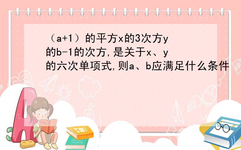 （a+1）的平方x的3次方y的b-1的次方,是关于x、y的六次单项式,则a、b应满足什么条件