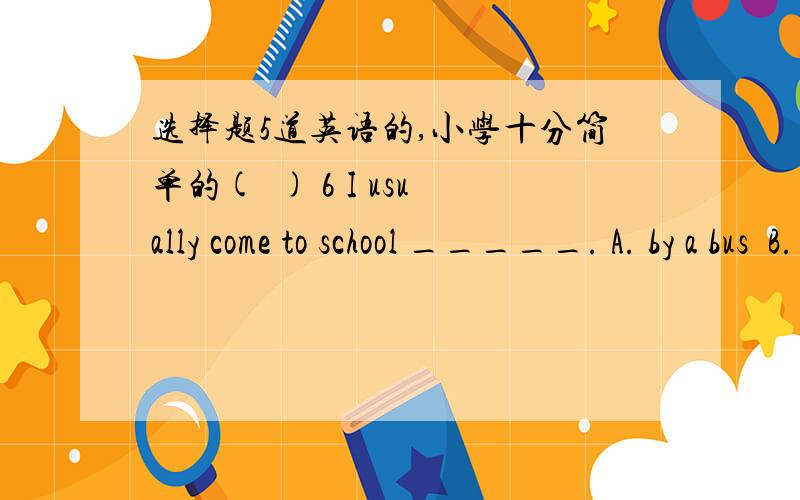 选择题5道英语的,小学十分简单的(  ) 6 I usually come to school _____. A. by a bus  B. on foot  C. by foot D. on bus (  ) 7. It's ______ weather _____ a walk. A. /…in  B. a…for  C. a…of   D. /…for (  ) 8. He can't see ______ sun.