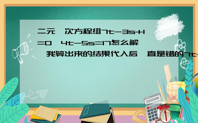 二元一次方程组7t-3s+1=0,4t-5s=17怎么解,我算出来的结果代入后一直是错的7t-3s+1=04t-5s=17