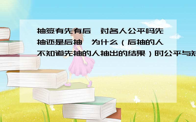 抽签有先有后,对各人公平吗先抽还是后抽,为什么（后抽的人不知道先抽的人抽出的结果）时公平与知道不知道有什么关系呀?比如前一个人抽着奖了,后面的人抽到奖的概率就都是0,他不告诉