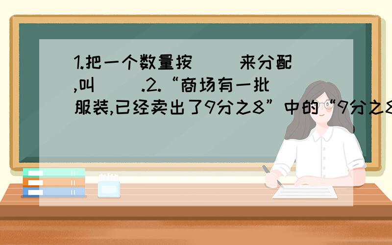 1.把一个数量按（ ）来分配,叫（ ）.2.“商场有一批服装,已经卖出了9分之8”中的“9分之8”,是把（ ）看作单位“1”.