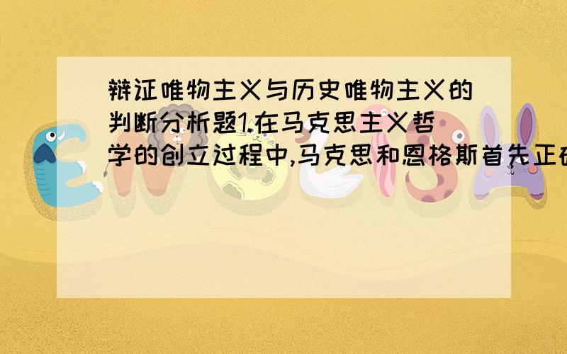 辩证唯物主义与历史唯物主义的判断分析题1.在马克思主义哲学的创立过程中,马克思和恩格斯首先正确概括了自然界的普遍规律,创立了辩证唯物主义.然后再运用辩证唯物主义的基本原理研