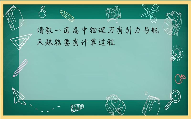 请教一道高中物理万有引力与航天题能要有计算过程