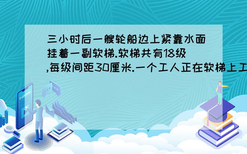 三小时后一艘轮船边上紧靠水面挂着一副软梯.软梯共有18级,每级间距30厘米.一个工人正在软梯上工作.忽然潮水以50厘米的速度上涨,工人便立即上船.请问3小时后软梯在水上的部分高多少厘米