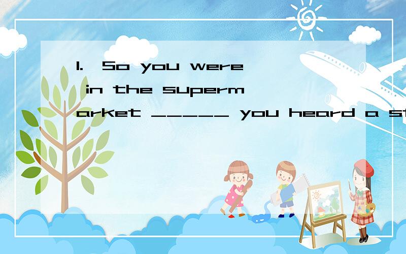 1.—So you were in the supermarket _____ you heard a strange sound,right?—That's ture.Iran out as quickly as possible.A.when B.while c.then D.which2.There is a bird singing _____ the tree.A.in B.on C.at D.with3.I'm sorry ,I didn't _____ you clearl