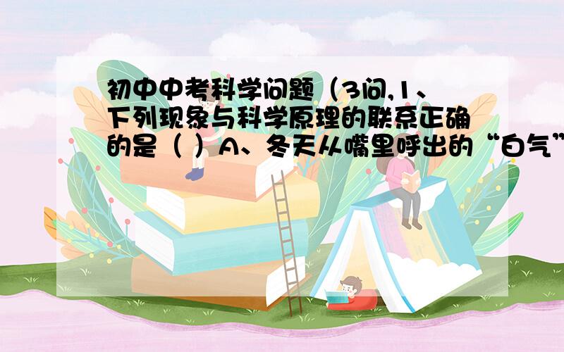 初中中考科学问题（3问,1、下列现象与科学原理的联系正确的是（ ）A、冬天从嘴里呼出的“白气”形成----汽化 B、电流过大时,电路中保险丝熔断----熔化C、湿衣服晾干---液化D、硫酸铜溶液