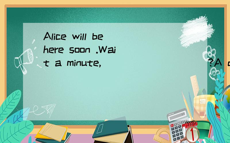 Alice will be here soon .Wait a minute,__________?A do youB do not youC shall we D will you
