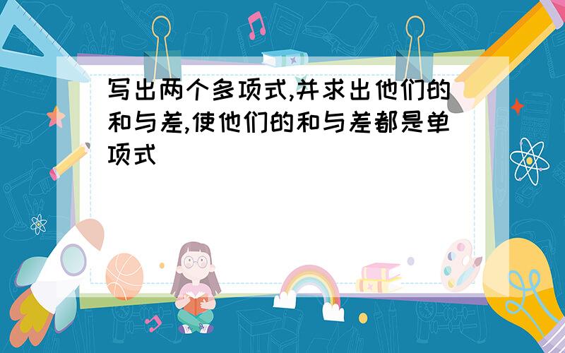 写出两个多项式,并求出他们的和与差,使他们的和与差都是单项式