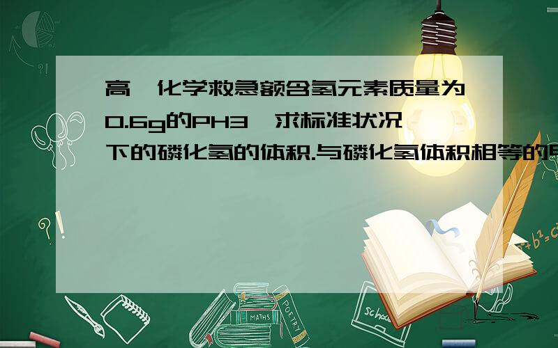 高一化学救急额含氢元素质量为0.6g的PH3,求标准状况下的磷化氢的体积.与磷化氢体积相等的甲烷的氢原子的质量是多少?要过程，最好有解释，帮帮忙啦！！